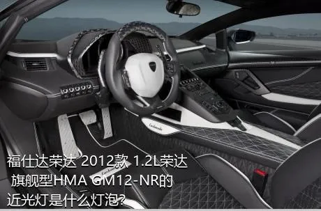 福仕达荣达 2012款 1.2L荣达 旗舰型HMA GM12-NR的近光灯是什么灯泡？