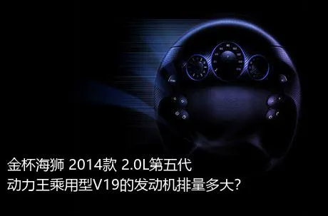 金杯海狮 2014款 2.0L第五代动力王乘用型V19的发动机排量多大？