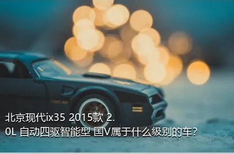 北京现代ix35 2015款 2.0L 自动四驱智能型 国V属于什么级别的车？