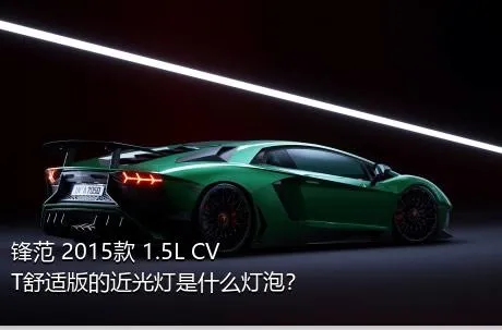 锋范 2015款 1.5L CVT舒适版的近光灯是什么灯泡？