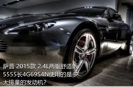 萨普 2015款 2.4L两驱舒适版5555长4G69S4N使用的是多大排量的发动机？