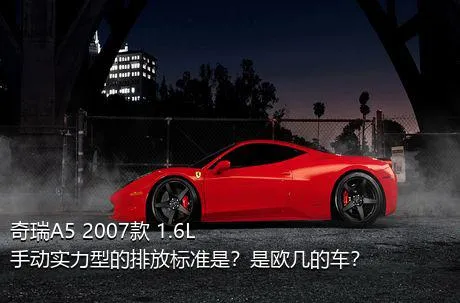 奇瑞A5 2007款 1.6L 手动实力型的排放标准是？是欧几的车？