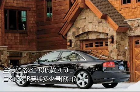 兰德酷路泽 2005款 4.5L 自动GX-R要加多少号的油？