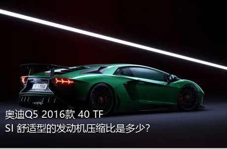 奥迪Q5 2016款 40 TFSI 舒适型的发动机压缩比是多少？