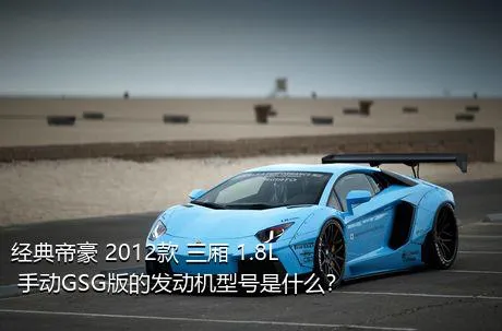 经典帝豪 2012款 三厢 1.8L 手动GSG版的发动机型号是什么？