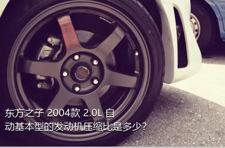 东方之子 2004款 2.0L 自动基本型的发动机压缩比是多少？