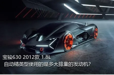 宝骏630 2012款 1.8L 自动精英型使用的是多大排量的发动机？