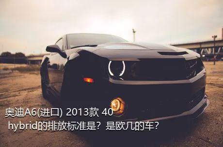 奥迪A6(进口) 2013款 40 hybrid的排放标准是？是欧几的车？