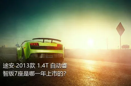 途安 2013款 1.4T 自动睿智版7座是哪一年上市的？