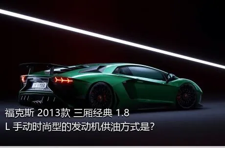 福克斯 2013款 三厢经典 1.8L 手动时尚型的发动机供油方式是？