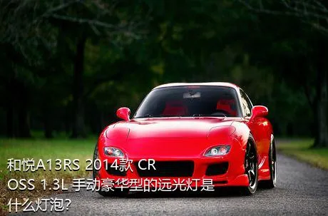 和悦A13RS 2014款 CROSS 1.3L 手动豪华型的远光灯是什么灯泡？