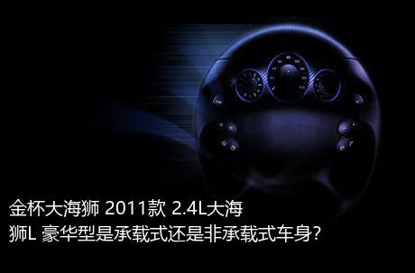 金杯大海狮 2011款 2.4L大海狮L 豪华型是承载式还是非承载式车身？