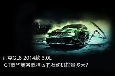 别克GL8 2014款 3.0L GT豪华商务豪雅版的发动机排量多大？