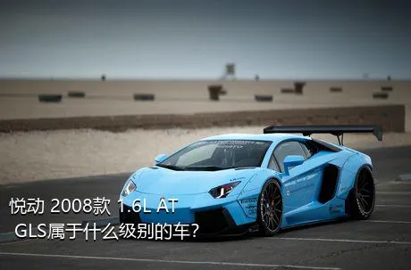 悦动 2008款 1.6L AT GLS属于什么级别的车？