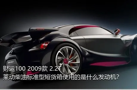 财运100 2009款 2.2T莱动柴油标准型短货箱使用的是什么发动机？