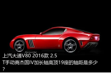 上汽大通V80 2016款 2.5T手动商杰国IV加长轴高顶19座的轴距是多少？