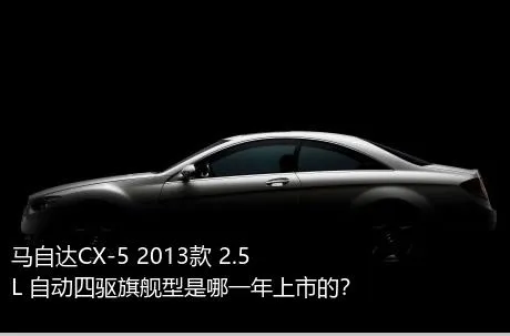 马自达CX-5 2013款 2.5L 自动四驱旗舰型是哪一年上市的？