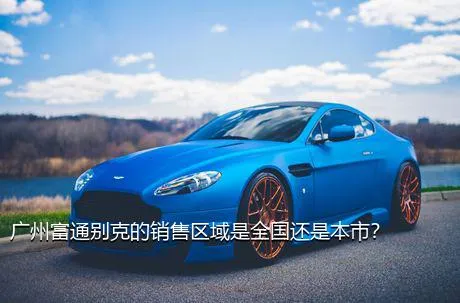 广州富通别克的销售区域是全国还是本市？