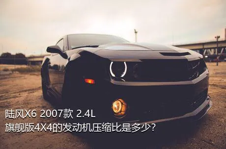 陆风X6 2007款 2.4L 旗舰版4X4的发动机压缩比是多少？