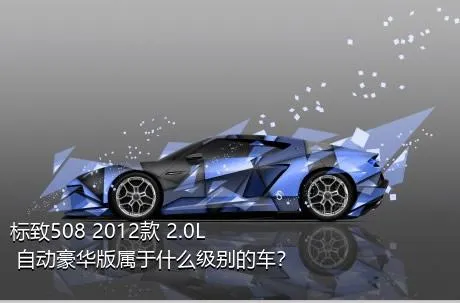 标致508 2012款 2.0L 自动豪华版属于什么级别的车？