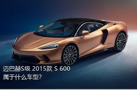 迈巴赫S级 2015款 S 600属于什么车型？