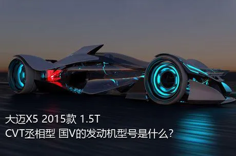 大迈X5 2015款 1.5T CVT丞相型 国V的发动机型号是什么？