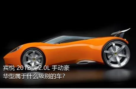 宾悦 2012款 2.0L 手动豪华型属于什么级别的车？