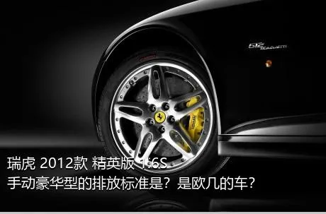 瑞虎 2012款 精英版 1.6S 手动豪华型的排放标准是？是欧几的车？