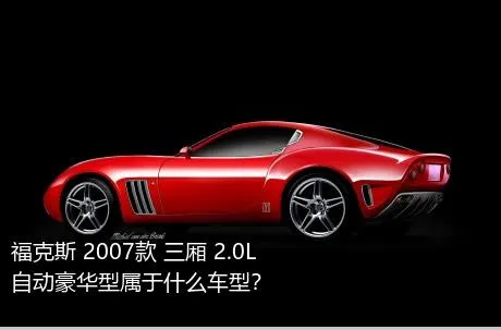 福克斯 2007款 三厢 2.0L 自动豪华型属于什么车型？