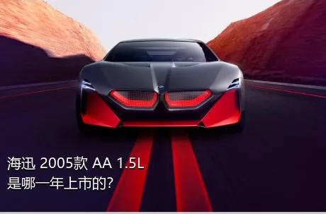 海迅 2005款 AA 1.5L是哪一年上市的？