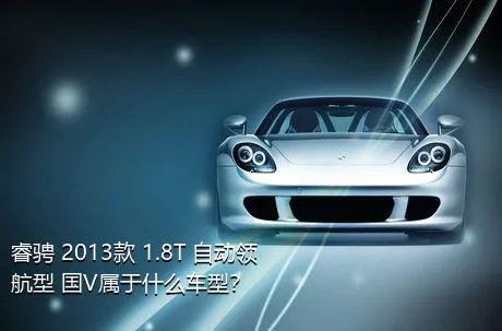 睿骋 2013款 1.8T 自动领航型 国V属于什么车型？