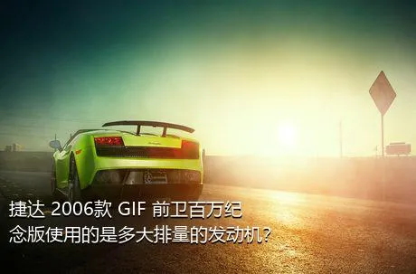 捷达 2006款 GIF 前卫百万纪念版使用的是多大排量的发动机？