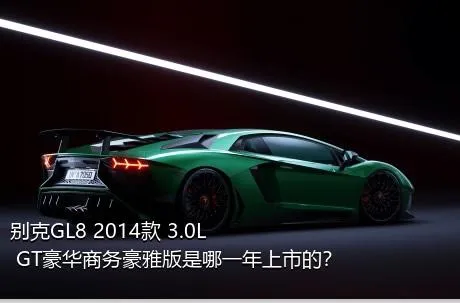 别克GL8 2014款 3.0L GT豪华商务豪雅版是哪一年上市的？