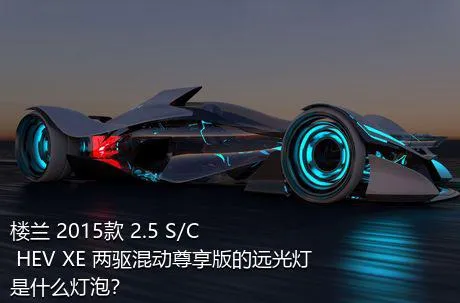 楼兰 2015款 2.5 S/C HEV XE 两驱混动尊享版的远光灯是什么灯泡？