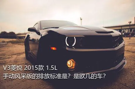 V3菱悦 2015款 1.5L 手动风采版的排放标准是？是欧几的车？