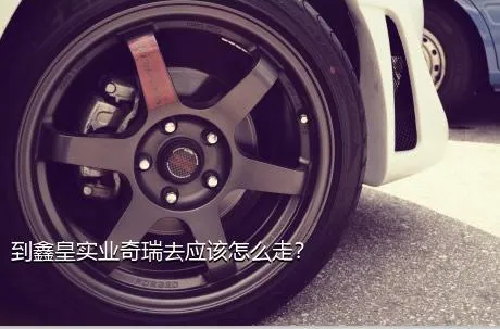 到鑫皇实业奇瑞去应该怎么走？