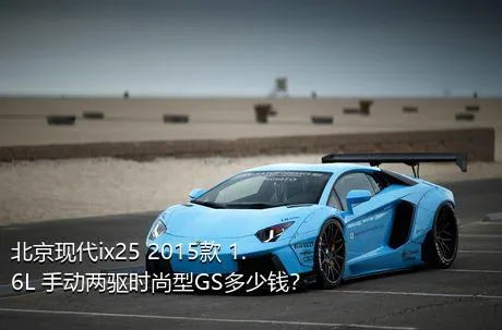 北京现代ix25 2015款 1.6L 手动两驱时尚型GS多少钱？