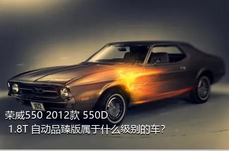 荣威550 2012款 550D 1.8T 自动品臻版属于什么级别的车？