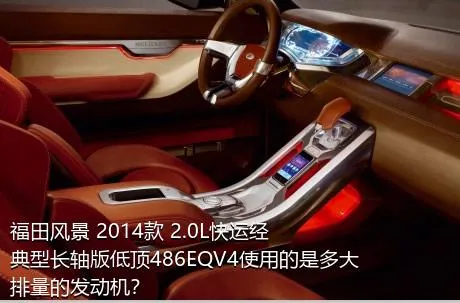 福田风景 2014款 2.0L快运经典型长轴版低顶486EQV4使用的是多大排量的发动机？