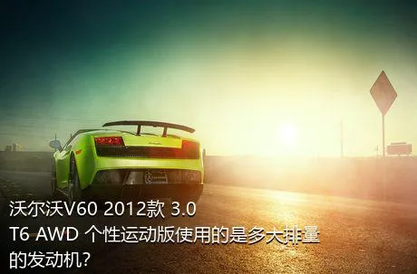 沃尔沃V60 2012款 3.0 T6 AWD 个性运动版使用的是多大排量的发动机？