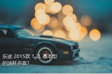 乐途 2015款 1.2L 基本型的油耗多高？