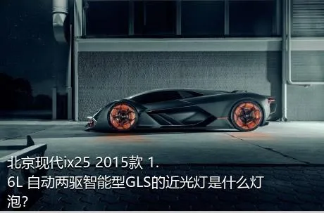 北京现代ix25 2015款 1.6L 自动两驱智能型GLS的近光灯是什么灯泡？