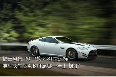 福田风景 2012款 2.8T快运标准型长轴版4JB1T是哪一年上市的？