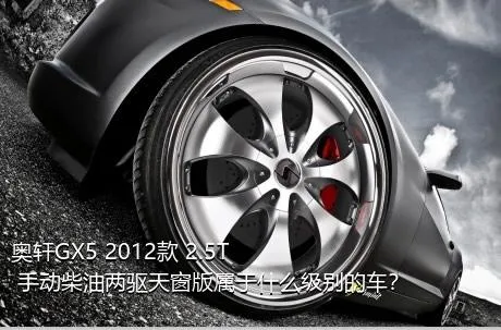 奥轩GX5 2012款 2.5T 手动柴油两驱天窗版属于什么级别的车？