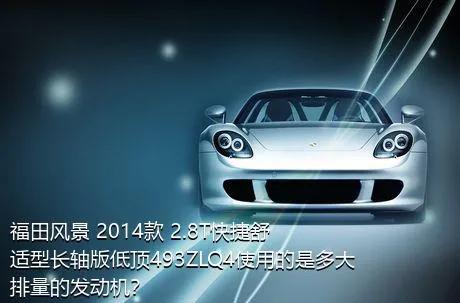 福田风景 2014款 2.8T快捷舒适型长轴版低顶493ZLQ4使用的是多大排量的发动机？