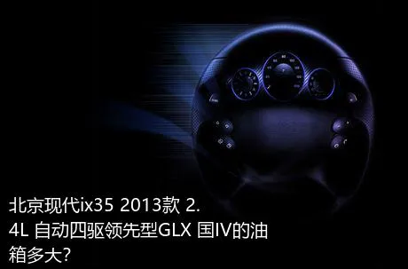 北京现代ix35 2013款 2.4L 自动四驱领先型GLX 国IV的油箱多大？