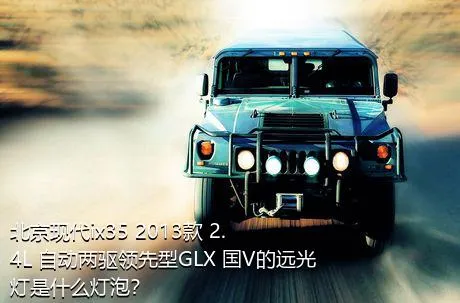 北京现代ix35 2013款 2.4L 自动两驱领先型GLX 国V的远光灯是什么灯泡？