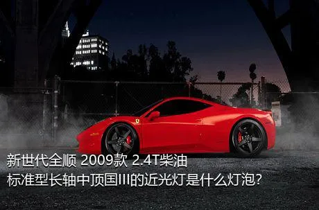 新世代全顺 2009款 2.4T柴油标准型长轴中顶国III的近光灯是什么灯泡？