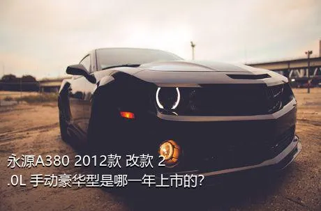 永源A380 2012款 改款 2.0L 手动豪华型是哪一年上市的？