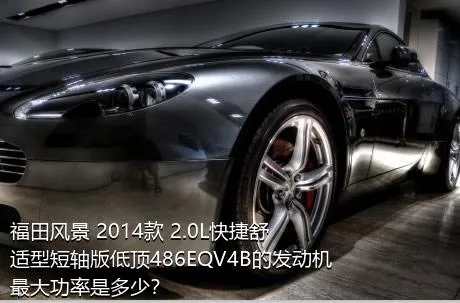 福田风景 2014款 2.0L快捷舒适型短轴版低顶486EQV4B的发动机最大功率是多少？